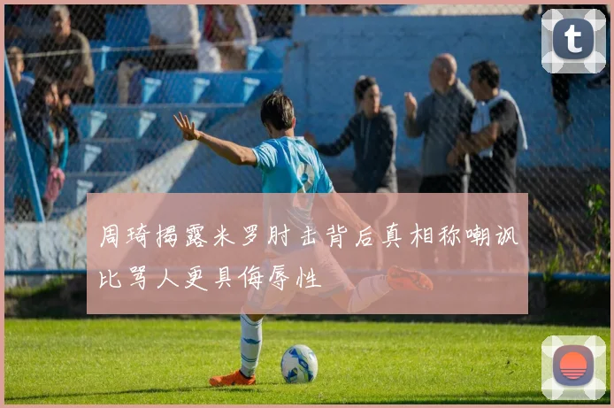 周琦揭露米罗肘击背后真相称嘲讽比骂人更具侮辱性
