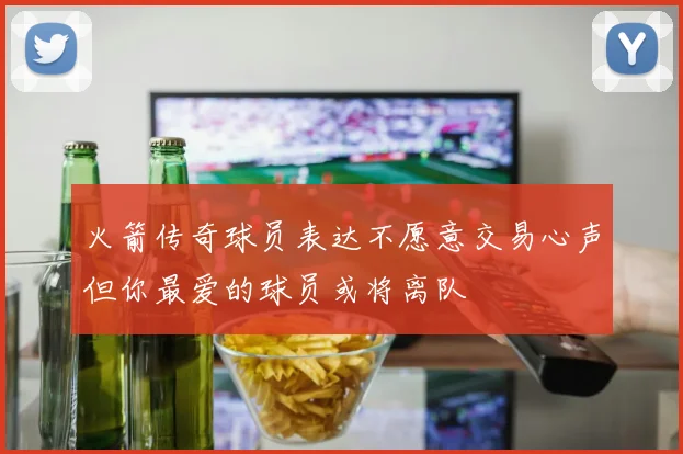 火箭传奇球员表达不愿意交易心声但你最爱的球员或将离队