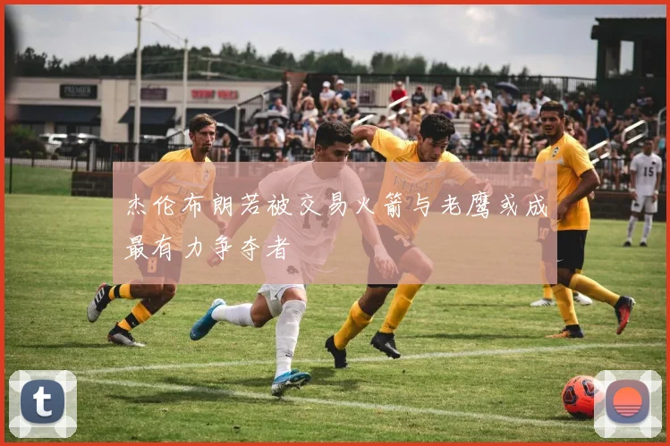 杰伦布朗若被交易火箭与老鹰或成最有力争夺者