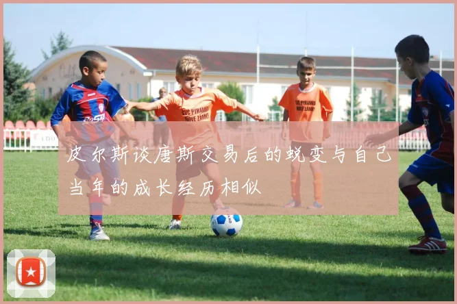 皮尔斯谈唐斯交易后的蜕变与自己当年的成长经历相似
