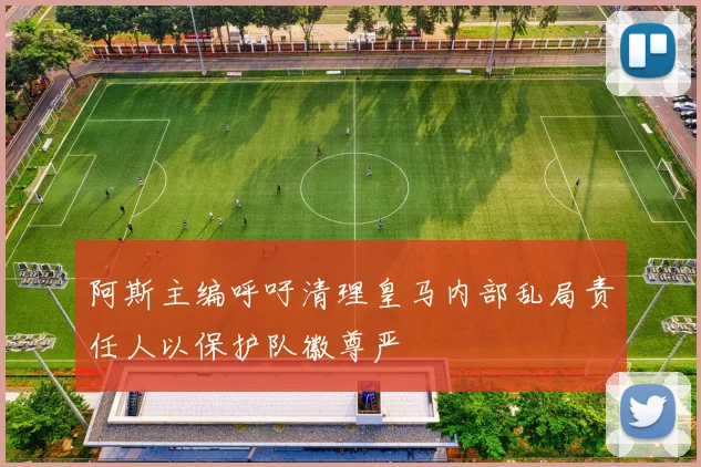 阿斯主编呼吁清理皇马内部乱局责任人以保护队徽尊严