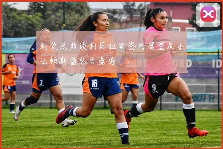 科莫总监谈利贝拉里签约渴望及小法帕斯留队自豪感