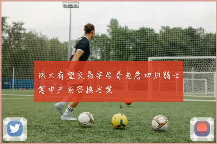 热火有望交易字母哥老詹回归骑士需中产或签换方案