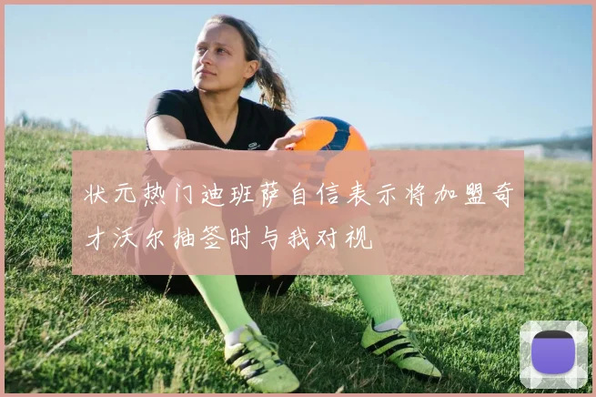状元热门迪班萨自信表示将加盟奇才沃尔抽签时与我对视