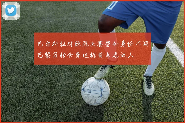 巴尔科拉对欧冠决赛替补身份不满巴黎若转会费达标将考虑放人