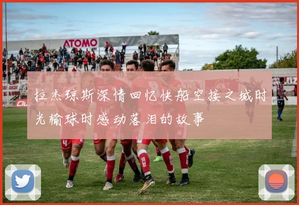 拉杰琼斯深情回忆快船空接之城时光输球时感动落泪的故事