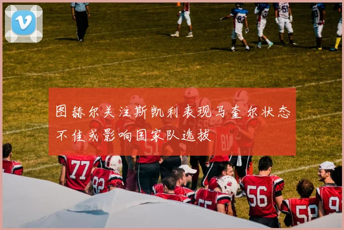 图赫尔关注斯凯利表现马奎尔状态不佳或影响国家队选拔