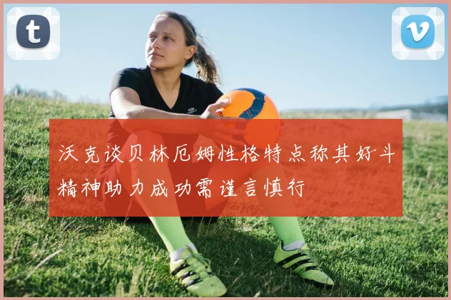 沃克谈贝林厄姆性格特点称其好斗精神助力成功需谨言慎行