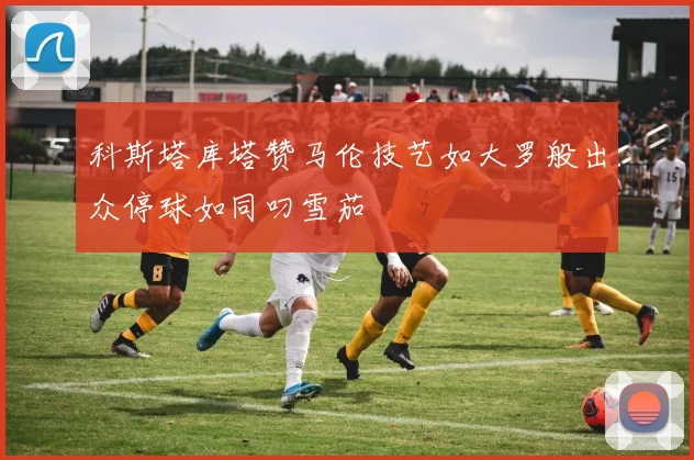 科斯塔库塔赞马伦技艺如大罗般出众停球如同叼雪茄