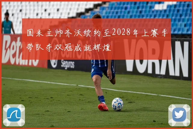 国米主帅齐沃续约至2028年上赛季带队夺双冠成就辉煌